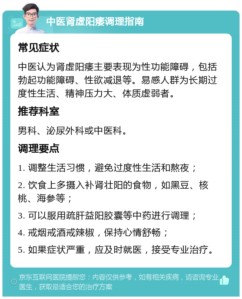 中医肾虚阳痿调理指南 常见症状 中医认为肾虚阳痿主要表现为性功能障碍，包括勃起功能障碍、性欲减退等。易感人群为长期过度性生活、精神压力大、体质虚弱者。 推荐科室 男科、泌尿外科或中医科。 调理要点 1. 调整生活习惯，避免过度性生活和熬夜； 2. 饮食上多摄入补肾壮阳的食物，如黑豆、核桃、海参等； 3. 可以服用疏肝益阳胶囊等中药进行调理； 4. 戒烟戒酒戒辣椒，保持心情舒畅； 5. 如果症状严重，应及时就医，接受专业治疗。