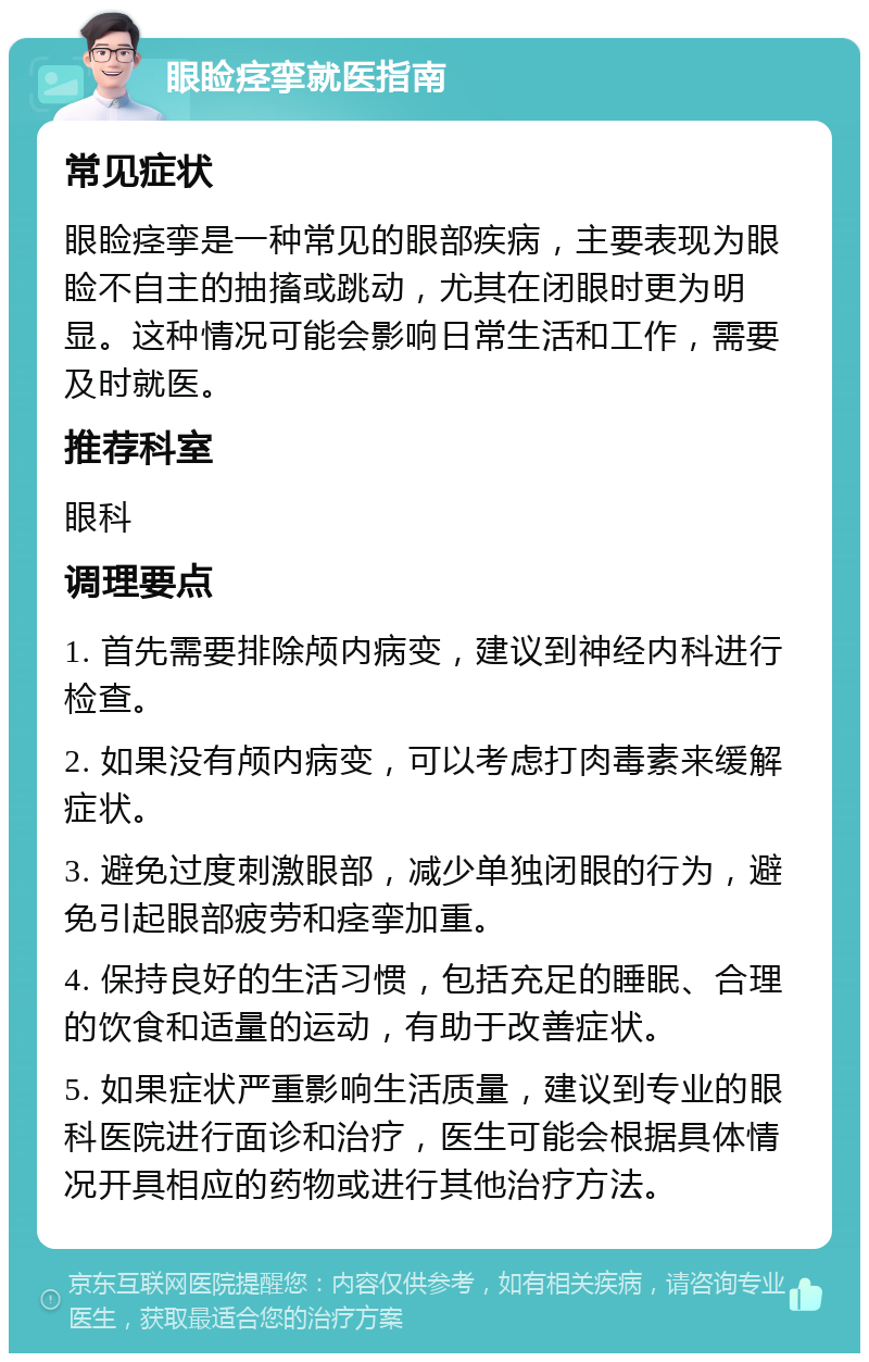 眼睑痉挛就医指南 常见症状 眼睑痉挛是一种常见的眼部疾病，主要表现为眼睑不自主的抽搐或跳动，尤其在闭眼时更为明显。这种情况可能会影响日常生活和工作，需要及时就医。 推荐科室 眼科 调理要点 1. 首先需要排除颅内病变，建议到神经内科进行检查。 2. 如果没有颅内病变，可以考虑打肉毒素来缓解症状。 3. 避免过度刺激眼部，减少单独闭眼的行为，避免引起眼部疲劳和痉挛加重。 4. 保持良好的生活习惯，包括充足的睡眠、合理的饮食和适量的运动，有助于改善症状。 5. 如果症状严重影响生活质量，建议到专业的眼科医院进行面诊和治疗，医生可能会根据具体情况开具相应的药物或进行其他治疗方法。