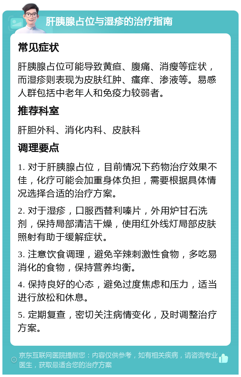 肝胰腺占位与湿疹的治疗指南 常见症状 肝胰腺占位可能导致黄疸、腹痛、消瘦等症状，而湿疹则表现为皮肤红肿、瘙痒、渗液等。易感人群包括中老年人和免疫力较弱者。 推荐科室 肝胆外科、消化内科、皮肤科 调理要点 1. 对于肝胰腺占位，目前情况下药物治疗效果不佳，化疗可能会加重身体负担，需要根据具体情况选择合适的治疗方案。 2. 对于湿疹，口服西替利嗪片，外用炉甘石洗剂，保持局部清洁干燥，使用红外线灯局部皮肤照射有助于缓解症状。 3. 注意饮食调理，避免辛辣刺激性食物，多吃易消化的食物，保持营养均衡。 4. 保持良好的心态，避免过度焦虑和压力，适当进行放松和休息。 5. 定期复查，密切关注病情变化，及时调整治疗方案。