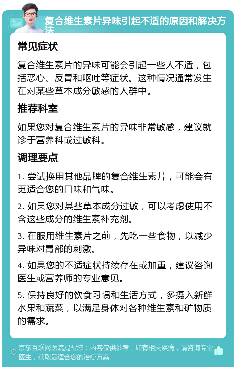 复合维生素片异味引起不适的原因和解决方法 常见症状 复合维生素片的异味可能会引起一些人不适，包括恶心、反胃和呕吐等症状。这种情况通常发生在对某些草本成分敏感的人群中。 推荐科室 如果您对复合维生素片的异味非常敏感，建议就诊于营养科或过敏科。 调理要点 1. 尝试换用其他品牌的复合维生素片，可能会有更适合您的口味和气味。 2. 如果您对某些草本成分过敏，可以考虑使用不含这些成分的维生素补充剂。 3. 在服用维生素片之前，先吃一些食物，以减少异味对胃部的刺激。 4. 如果您的不适症状持续存在或加重，建议咨询医生或营养师的专业意见。 5. 保持良好的饮食习惯和生活方式，多摄入新鲜水果和蔬菜，以满足身体对各种维生素和矿物质的需求。