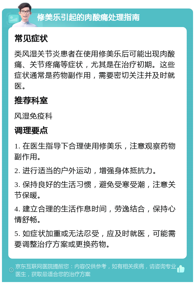 修美乐引起的肉酸痛处理指南 常见症状 类风湿关节炎患者在使用修美乐后可能出现肉酸痛、关节疼痛等症状，尤其是在治疗初期。这些症状通常是药物副作用，需要密切关注并及时就医。 推荐科室 风湿免疫科 调理要点 1. 在医生指导下合理使用修美乐，注意观察药物副作用。 2. 进行适当的户外运动，增强身体抵抗力。 3. 保持良好的生活习惯，避免受寒受潮，注意关节保暖。 4. 建立合理的生活作息时间，劳逸结合，保持心情舒畅。 5. 如症状加重或无法忍受，应及时就医，可能需要调整治疗方案或更换药物。