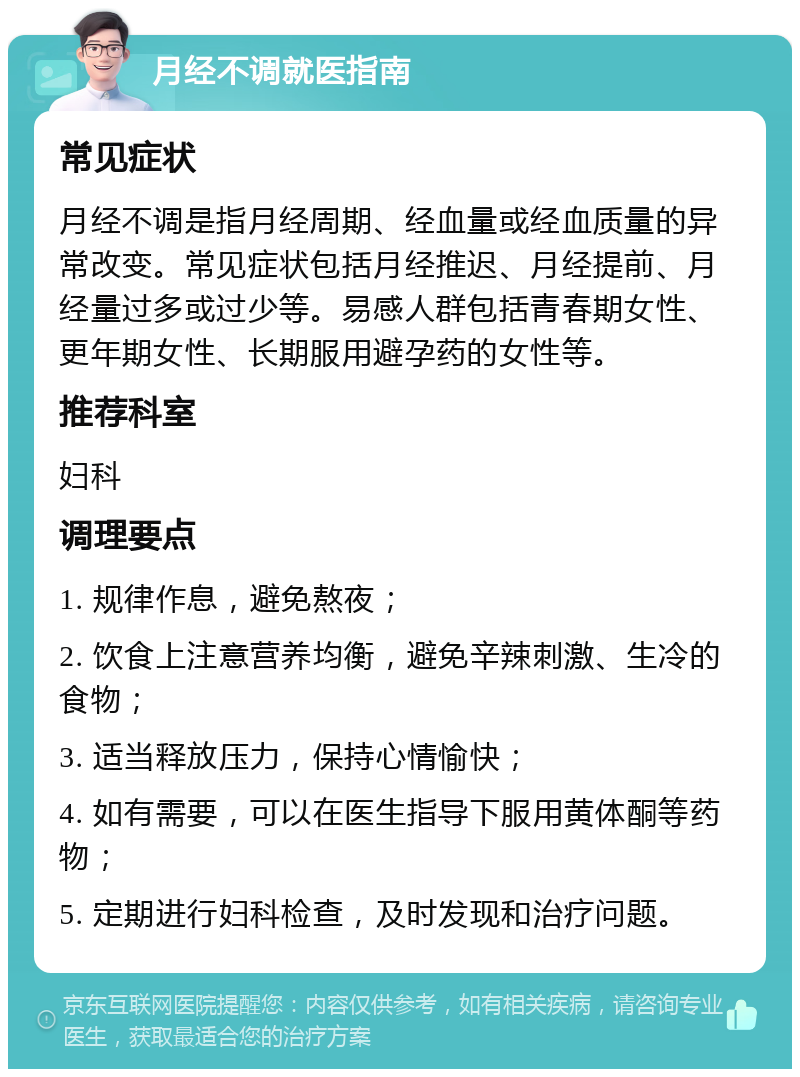 月经不调就医指南 常见症状 月经不调是指月经周期、经血量或经血质量的异常改变。常见症状包括月经推迟、月经提前、月经量过多或过少等。易感人群包括青春期女性、更年期女性、长期服用避孕药的女性等。 推荐科室 妇科 调理要点 1. 规律作息，避免熬夜； 2. 饮食上注意营养均衡，避免辛辣刺激、生冷的食物； 3. 适当释放压力，保持心情愉快； 4. 如有需要，可以在医生指导下服用黄体酮等药物； 5. 定期进行妇科检查，及时发现和治疗问题。