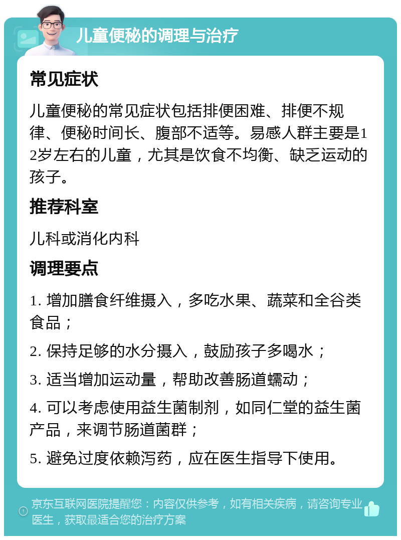 儿童便秘的调理与治疗 常见症状 儿童便秘的常见症状包括排便困难、排便不规律、便秘时间长、腹部不适等。易感人群主要是12岁左右的儿童，尤其是饮食不均衡、缺乏运动的孩子。 推荐科室 儿科或消化内科 调理要点 1. 增加膳食纤维摄入，多吃水果、蔬菜和全谷类食品； 2. 保持足够的水分摄入，鼓励孩子多喝水； 3. 适当增加运动量，帮助改善肠道蠕动； 4. 可以考虑使用益生菌制剂，如同仁堂的益生菌产品，来调节肠道菌群； 5. 避免过度依赖泻药，应在医生指导下使用。