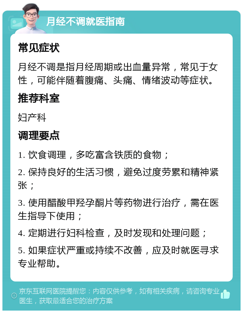 月经不调就医指南 常见症状 月经不调是指月经周期或出血量异常，常见于女性，可能伴随着腹痛、头痛、情绪波动等症状。 推荐科室 妇产科 调理要点 1. 饮食调理，多吃富含铁质的食物； 2. 保持良好的生活习惯，避免过度劳累和精神紧张； 3. 使用醋酸甲羟孕酮片等药物进行治疗，需在医生指导下使用； 4. 定期进行妇科检查，及时发现和处理问题； 5. 如果症状严重或持续不改善，应及时就医寻求专业帮助。