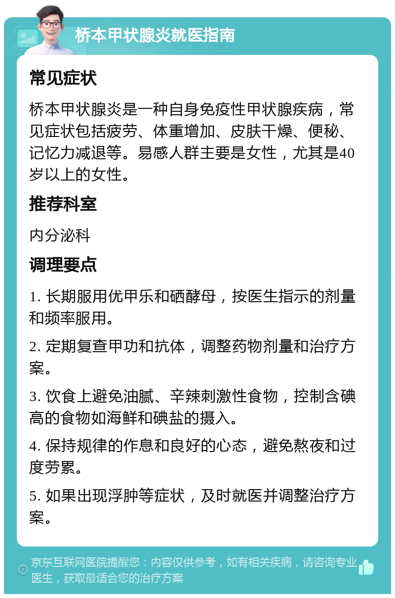 桥本甲状腺炎就医指南 常见症状 桥本甲状腺炎是一种自身免疫性甲状腺疾病，常见症状包括疲劳、体重增加、皮肤干燥、便秘、记忆力减退等。易感人群主要是女性，尤其是40岁以上的女性。 推荐科室 内分泌科 调理要点 1. 长期服用优甲乐和硒酵母，按医生指示的剂量和频率服用。 2. 定期复查甲功和抗体，调整药物剂量和治疗方案。 3. 饮食上避免油腻、辛辣刺激性食物，控制含碘高的食物如海鲜和碘盐的摄入。 4. 保持规律的作息和良好的心态，避免熬夜和过度劳累。 5. 如果出现浮肿等症状，及时就医并调整治疗方案。