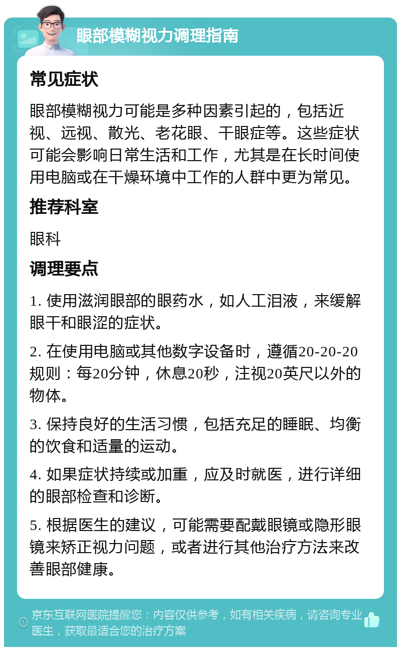 眼部模糊视力调理指南 常见症状 眼部模糊视力可能是多种因素引起的，包括近视、远视、散光、老花眼、干眼症等。这些症状可能会影响日常生活和工作，尤其是在长时间使用电脑或在干燥环境中工作的人群中更为常见。 推荐科室 眼科 调理要点 1. 使用滋润眼部的眼药水，如人工泪液，来缓解眼干和眼涩的症状。 2. 在使用电脑或其他数字设备时，遵循20-20-20规则：每20分钟，休息20秒，注视20英尺以外的物体。 3. 保持良好的生活习惯，包括充足的睡眠、均衡的饮食和适量的运动。 4. 如果症状持续或加重，应及时就医，进行详细的眼部检查和诊断。 5. 根据医生的建议，可能需要配戴眼镜或隐形眼镜来矫正视力问题，或者进行其他治疗方法来改善眼部健康。