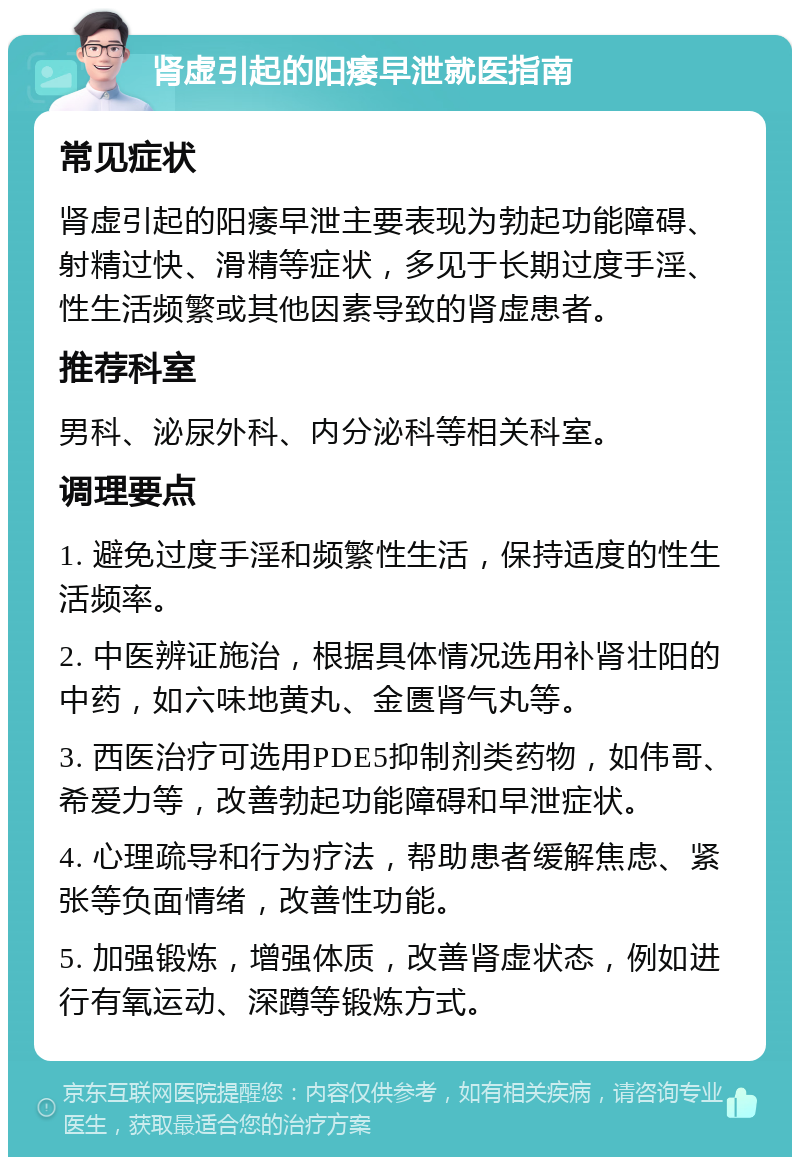 肾虚引起的阳痿早泄就医指南 常见症状 肾虚引起的阳痿早泄主要表现为勃起功能障碍、射精过快、滑精等症状，多见于长期过度手淫、性生活频繁或其他因素导致的肾虚患者。 推荐科室 男科、泌尿外科、内分泌科等相关科室。 调理要点 1. 避免过度手淫和频繁性生活，保持适度的性生活频率。 2. 中医辨证施治，根据具体情况选用补肾壮阳的中药，如六味地黄丸、金匮肾气丸等。 3. 西医治疗可选用PDE5抑制剂类药物，如伟哥、希爱力等，改善勃起功能障碍和早泄症状。 4. 心理疏导和行为疗法，帮助患者缓解焦虑、紧张等负面情绪，改善性功能。 5. 加强锻炼，增强体质，改善肾虚状态，例如进行有氧运动、深蹲等锻炼方式。