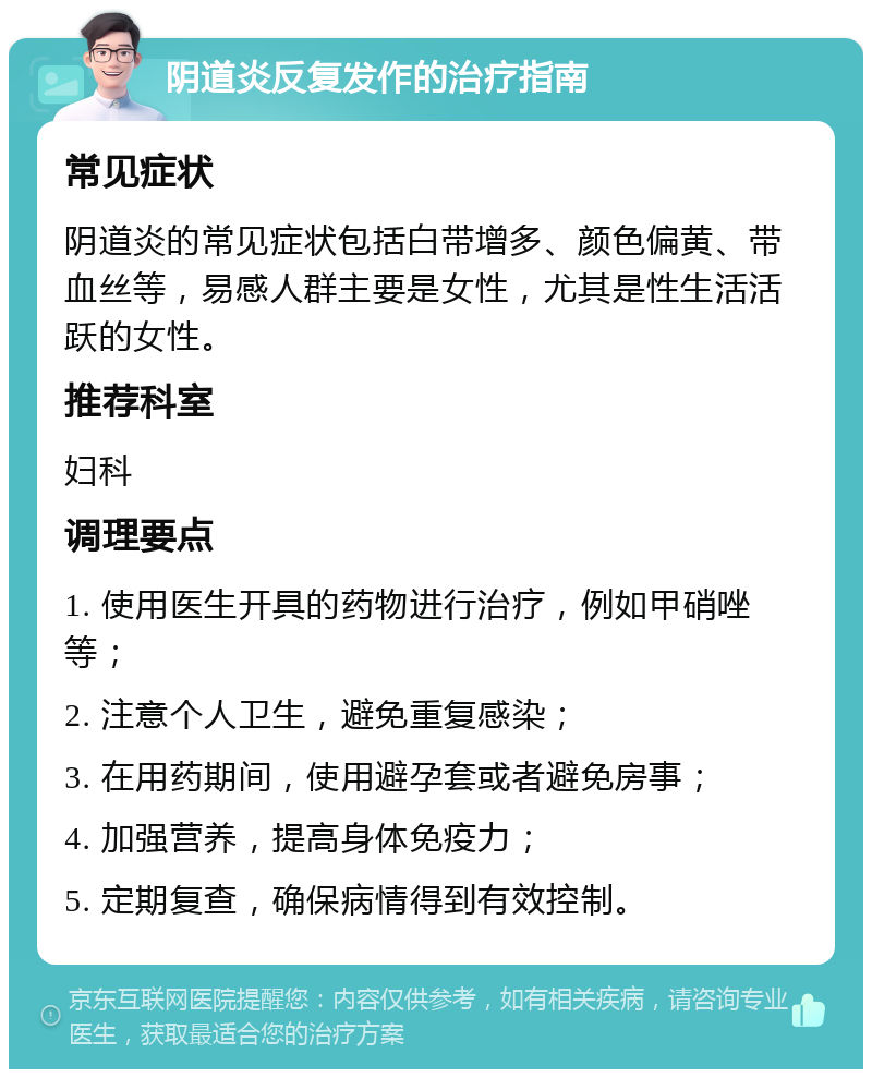 阴道炎反复发作的治疗指南 常见症状 阴道炎的常见症状包括白带增多、颜色偏黄、带血丝等，易感人群主要是女性，尤其是性生活活跃的女性。 推荐科室 妇科 调理要点 1. 使用医生开具的药物进行治疗，例如甲硝唑等； 2. 注意个人卫生，避免重复感染； 3. 在用药期间，使用避孕套或者避免房事； 4. 加强营养，提高身体免疫力； 5. 定期复查，确保病情得到有效控制。