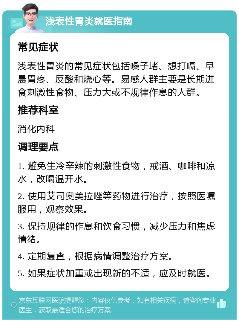 浅表性胃炎就医指南 常见症状 浅表性胃炎的常见症状包括嗓子堵、想打嗝、早晨胃疼、反酸和烧心等。易感人群主要是长期进食刺激性食物、压力大或不规律作息的人群。 推荐科室 消化内科 调理要点 1. 避免生冷辛辣的刺激性食物，戒酒、咖啡和凉水，改喝温开水。 2. 使用艾司奥美拉唑等药物进行治疗，按照医嘱服用，观察效果。 3. 保持规律的作息和饮食习惯，减少压力和焦虑情绪。 4. 定期复查，根据病情调整治疗方案。 5. 如果症状加重或出现新的不适，应及时就医。