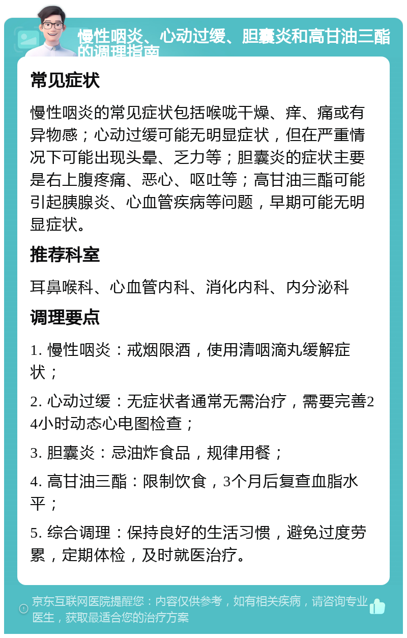 慢性咽炎、心动过缓、胆囊炎和高甘油三酯的调理指南 常见症状 慢性咽炎的常见症状包括喉咙干燥、痒、痛或有异物感；心动过缓可能无明显症状，但在严重情况下可能出现头晕、乏力等；胆囊炎的症状主要是右上腹疼痛、恶心、呕吐等；高甘油三酯可能引起胰腺炎、心血管疾病等问题，早期可能无明显症状。 推荐科室 耳鼻喉科、心血管内科、消化内科、内分泌科 调理要点 1. 慢性咽炎：戒烟限酒，使用清咽滴丸缓解症状； 2. 心动过缓：无症状者通常无需治疗，需要完善24小时动态心电图检查； 3. 胆囊炎：忌油炸食品，规律用餐； 4. 高甘油三酯：限制饮食，3个月后复查血脂水平； 5. 综合调理：保持良好的生活习惯，避免过度劳累，定期体检，及时就医治疗。