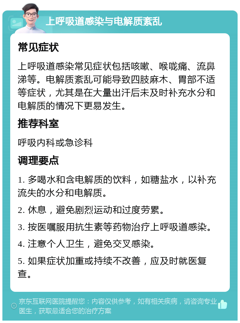 上呼吸道感染与电解质紊乱 常见症状 上呼吸道感染常见症状包括咳嗽、喉咙痛、流鼻涕等。电解质紊乱可能导致四肢麻木、胃部不适等症状，尤其是在大量出汗后未及时补充水分和电解质的情况下更易发生。 推荐科室 呼吸内科或急诊科 调理要点 1. 多喝水和含电解质的饮料，如糖盐水，以补充流失的水分和电解质。 2. 休息，避免剧烈运动和过度劳累。 3. 按医嘱服用抗生素等药物治疗上呼吸道感染。 4. 注意个人卫生，避免交叉感染。 5. 如果症状加重或持续不改善，应及时就医复查。