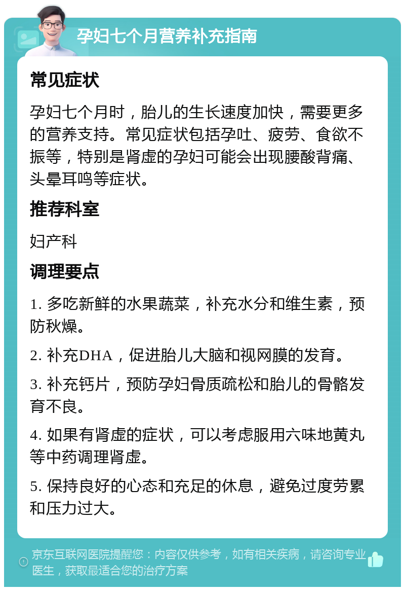 孕妇七个月营养补充指南 常见症状 孕妇七个月时，胎儿的生长速度加快，需要更多的营养支持。常见症状包括孕吐、疲劳、食欲不振等，特别是肾虚的孕妇可能会出现腰酸背痛、头晕耳鸣等症状。 推荐科室 妇产科 调理要点 1. 多吃新鲜的水果蔬菜，补充水分和维生素，预防秋燥。 2. 补充DHA，促进胎儿大脑和视网膜的发育。 3. 补充钙片，预防孕妇骨质疏松和胎儿的骨骼发育不良。 4. 如果有肾虚的症状，可以考虑服用六味地黄丸等中药调理肾虚。 5. 保持良好的心态和充足的休息，避免过度劳累和压力过大。