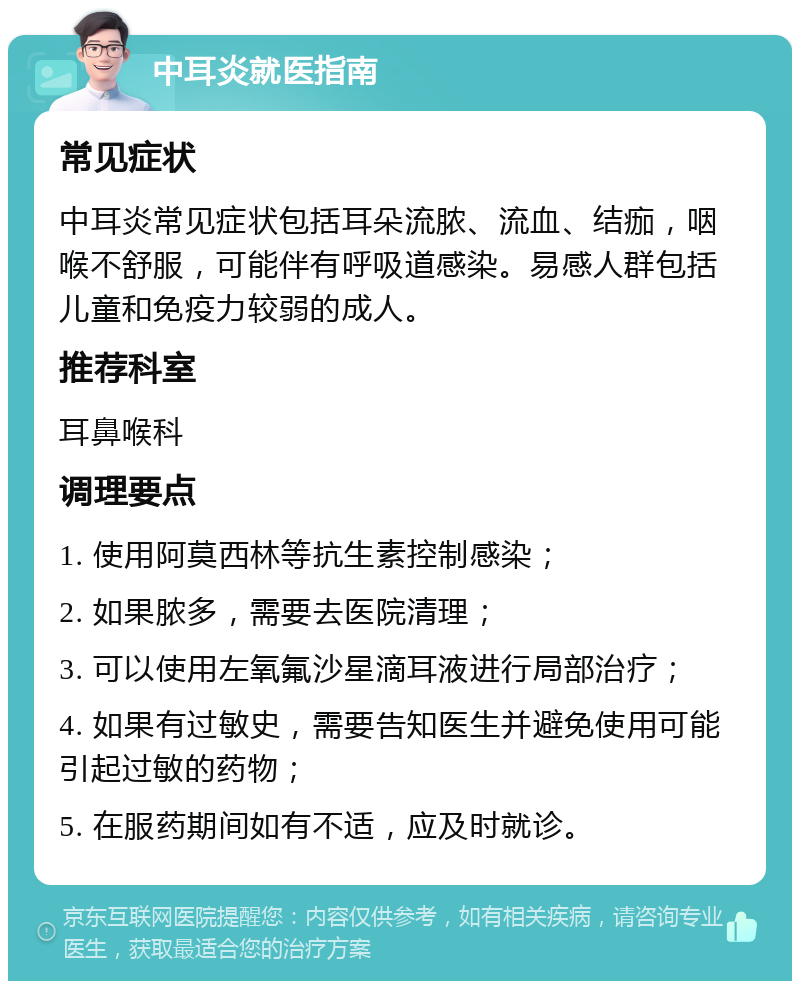 中耳炎就医指南 常见症状 中耳炎常见症状包括耳朵流脓、流血、结痂，咽喉不舒服，可能伴有呼吸道感染。易感人群包括儿童和免疫力较弱的成人。 推荐科室 耳鼻喉科 调理要点 1. 使用阿莫西林等抗生素控制感染； 2. 如果脓多，需要去医院清理； 3. 可以使用左氧氟沙星滴耳液进行局部治疗； 4. 如果有过敏史，需要告知医生并避免使用可能引起过敏的药物； 5. 在服药期间如有不适，应及时就诊。