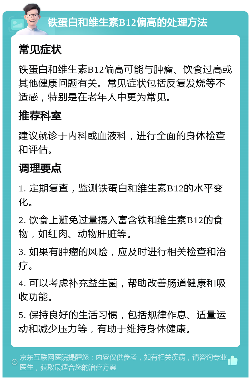 铁蛋白和维生素B12偏高的处理方法 常见症状 铁蛋白和维生素B12偏高可能与肿瘤、饮食过高或其他健康问题有关。常见症状包括反复发烧等不适感，特别是在老年人中更为常见。 推荐科室 建议就诊于内科或血液科，进行全面的身体检查和评估。 调理要点 1. 定期复查，监测铁蛋白和维生素B12的水平变化。 2. 饮食上避免过量摄入富含铁和维生素B12的食物，如红肉、动物肝脏等。 3. 如果有肿瘤的风险，应及时进行相关检查和治疗。 4. 可以考虑补充益生菌，帮助改善肠道健康和吸收功能。 5. 保持良好的生活习惯，包括规律作息、适量运动和减少压力等，有助于维持身体健康。