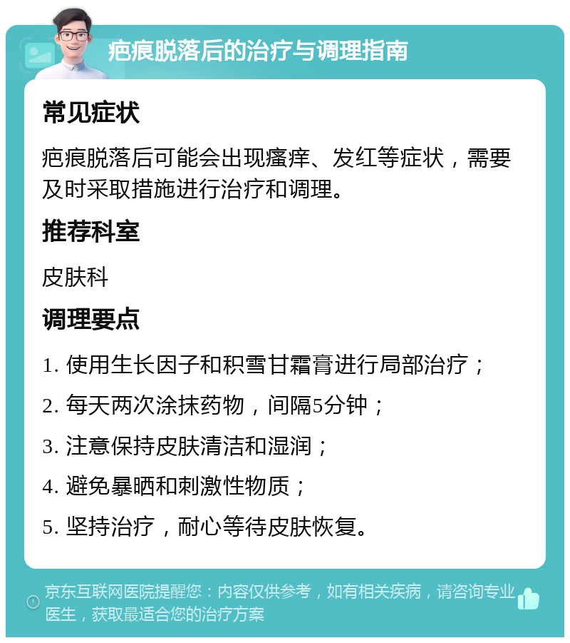 疤痕脱落后的治疗与调理指南 常见症状 疤痕脱落后可能会出现瘙痒、发红等症状，需要及时采取措施进行治疗和调理。 推荐科室 皮肤科 调理要点 1. 使用生长因子和积雪甘霜膏进行局部治疗； 2. 每天两次涂抹药物，间隔5分钟； 3. 注意保持皮肤清洁和湿润； 4. 避免暴晒和刺激性物质； 5. 坚持治疗，耐心等待皮肤恢复。