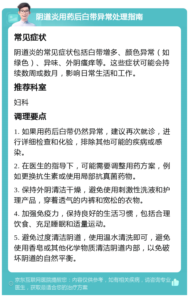 阴道炎用药后白带异常处理指南 常见症状 阴道炎的常见症状包括白带增多、颜色异常（如绿色）、异味、外阴瘙痒等。这些症状可能会持续数周或数月，影响日常生活和工作。 推荐科室 妇科 调理要点 1. 如果用药后白带仍然异常，建议再次就诊，进行详细检查和化验，排除其他可能的疾病或感染。 2. 在医生的指导下，可能需要调整用药方案，例如更换抗生素或使用局部抗真菌药物。 3. 保持外阴清洁干燥，避免使用刺激性洗液和护理产品，穿着透气的内裤和宽松的衣物。 4. 加强免疫力，保持良好的生活习惯，包括合理饮食、充足睡眠和适量运动。 5. 避免过度清洁阴道，使用温水清洗即可，避免使用香皂或其他化学物质清洁阴道内部，以免破坏阴道的自然平衡。