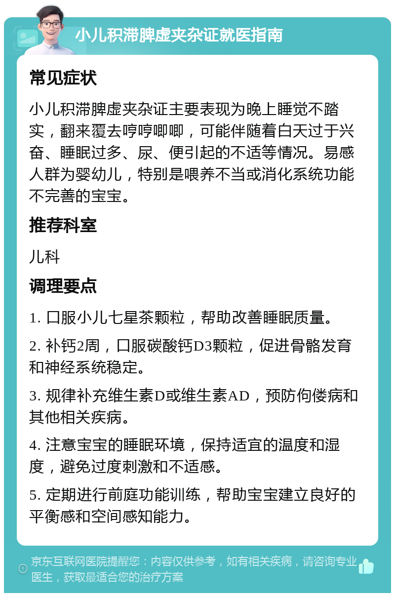 小儿积滞脾虚夹杂证就医指南 常见症状 小儿积滞脾虚夹杂证主要表现为晚上睡觉不踏实，翻来覆去哼哼唧唧，可能伴随着白天过于兴奋、睡眠过多、尿、便引起的不适等情况。易感人群为婴幼儿，特别是喂养不当或消化系统功能不完善的宝宝。 推荐科室 儿科 调理要点 1. 口服小儿七星茶颗粒，帮助改善睡眠质量。 2. 补钙2周，口服碳酸钙D3颗粒，促进骨骼发育和神经系统稳定。 3. 规律补充维生素D或维生素AD，预防佝偻病和其他相关疾病。 4. 注意宝宝的睡眠环境，保持适宜的温度和湿度，避免过度刺激和不适感。 5. 定期进行前庭功能训练，帮助宝宝建立良好的平衡感和空间感知能力。