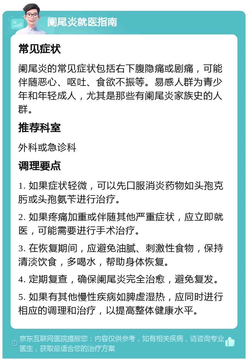 阑尾炎就医指南 常见症状 阑尾炎的常见症状包括右下腹隐痛或剧痛，可能伴随恶心、呕吐、食欲不振等。易感人群为青少年和年轻成人，尤其是那些有阑尾炎家族史的人群。 推荐科室 外科或急诊科 调理要点 1. 如果症状轻微，可以先口服消炎药物如头孢克肟或头孢氨苄进行治疗。 2. 如果疼痛加重或伴随其他严重症状，应立即就医，可能需要进行手术治疗。 3. 在恢复期间，应避免油腻、刺激性食物，保持清淡饮食，多喝水，帮助身体恢复。 4. 定期复查，确保阑尾炎完全治愈，避免复发。 5. 如果有其他慢性疾病如脾虚湿热，应同时进行相应的调理和治疗，以提高整体健康水平。