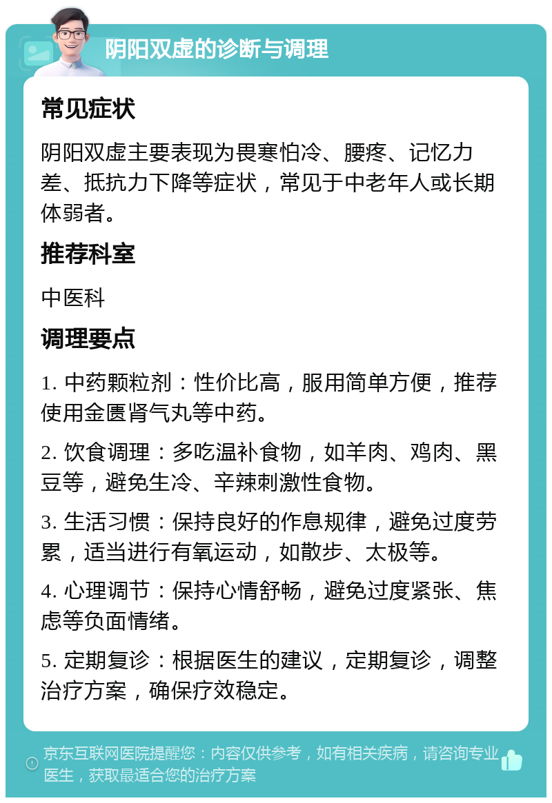 阴阳双虚的诊断与调理 常见症状 阴阳双虚主要表现为畏寒怕冷、腰疼、记忆力差、抵抗力下降等症状，常见于中老年人或长期体弱者。 推荐科室 中医科 调理要点 1. 中药颗粒剂：性价比高，服用简单方便，推荐使用金匮肾气丸等中药。 2. 饮食调理：多吃温补食物，如羊肉、鸡肉、黑豆等，避免生冷、辛辣刺激性食物。 3. 生活习惯：保持良好的作息规律，避免过度劳累，适当进行有氧运动，如散步、太极等。 4. 心理调节：保持心情舒畅，避免过度紧张、焦虑等负面情绪。 5. 定期复诊：根据医生的建议，定期复诊，调整治疗方案，确保疗效稳定。