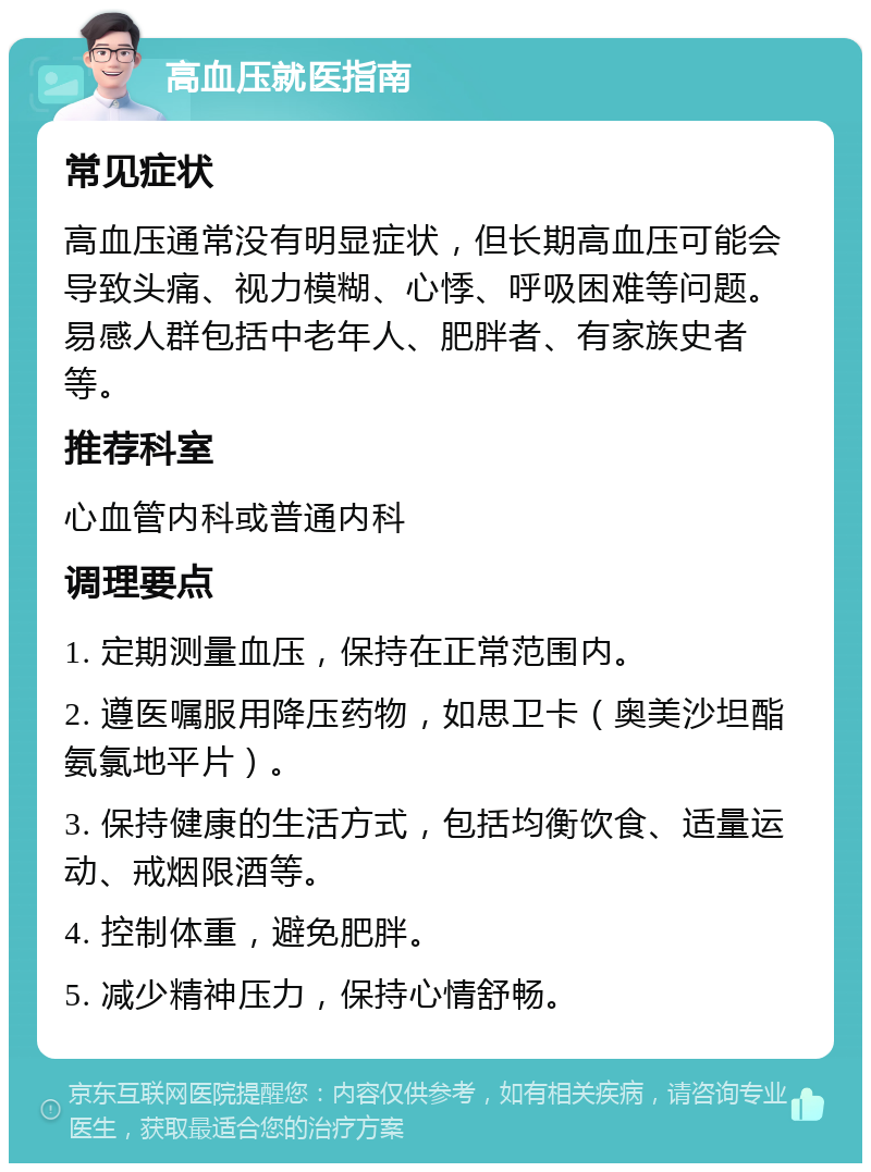 高血压就医指南 常见症状 高血压通常没有明显症状，但长期高血压可能会导致头痛、视力模糊、心悸、呼吸困难等问题。易感人群包括中老年人、肥胖者、有家族史者等。 推荐科室 心血管内科或普通内科 调理要点 1. 定期测量血压，保持在正常范围内。 2. 遵医嘱服用降压药物，如思卫卡（奥美沙坦酯氨氯地平片）。 3. 保持健康的生活方式，包括均衡饮食、适量运动、戒烟限酒等。 4. 控制体重，避免肥胖。 5. 减少精神压力，保持心情舒畅。