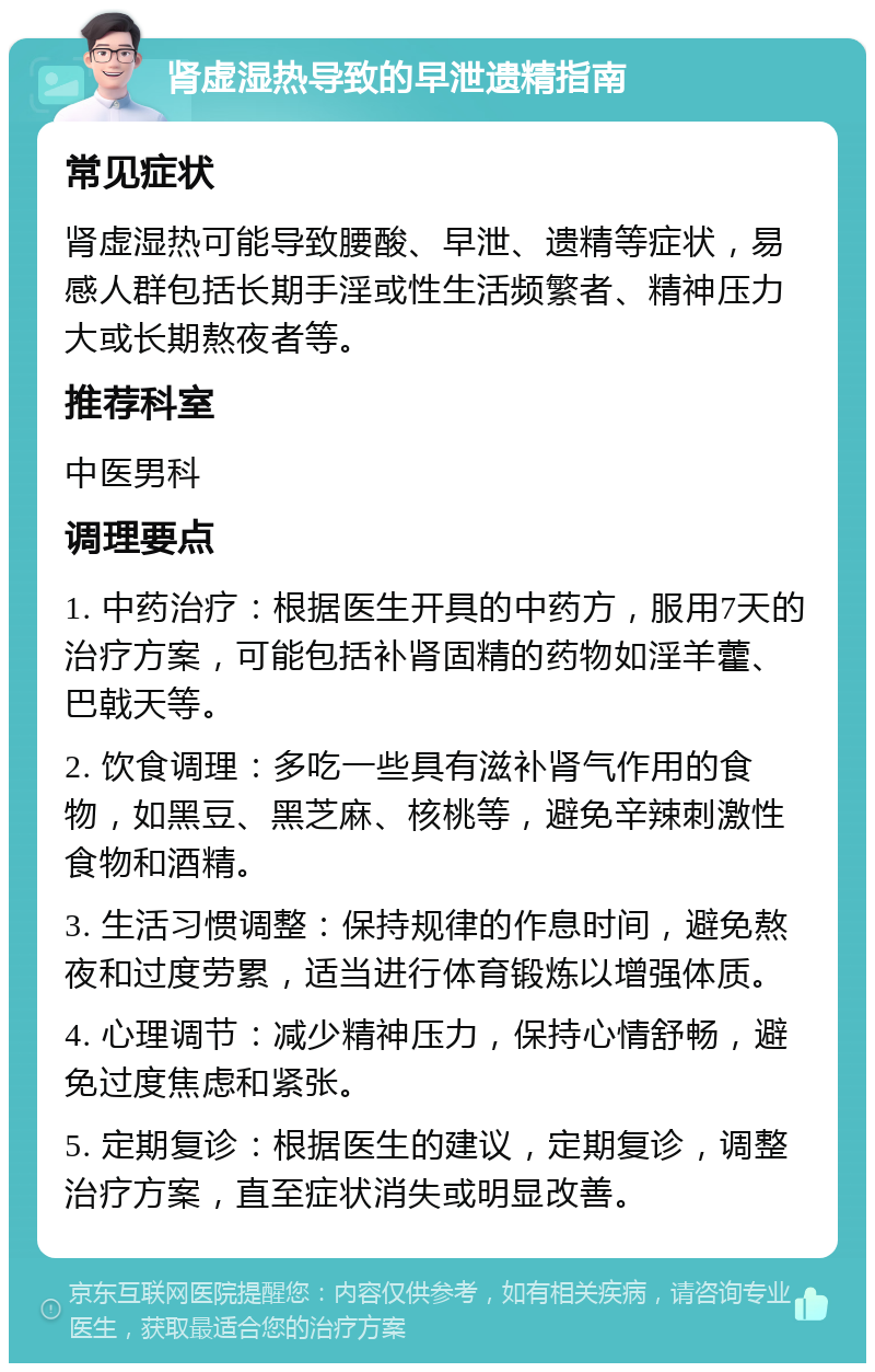 肾虚湿热导致的早泄遗精指南 常见症状 肾虚湿热可能导致腰酸、早泄、遗精等症状，易感人群包括长期手淫或性生活频繁者、精神压力大或长期熬夜者等。 推荐科室 中医男科 调理要点 1. 中药治疗：根据医生开具的中药方，服用7天的治疗方案，可能包括补肾固精的药物如淫羊藿、巴戟天等。 2. 饮食调理：多吃一些具有滋补肾气作用的食物，如黑豆、黑芝麻、核桃等，避免辛辣刺激性食物和酒精。 3. 生活习惯调整：保持规律的作息时间，避免熬夜和过度劳累，适当进行体育锻炼以增强体质。 4. 心理调节：减少精神压力，保持心情舒畅，避免过度焦虑和紧张。 5. 定期复诊：根据医生的建议，定期复诊，调整治疗方案，直至症状消失或明显改善。