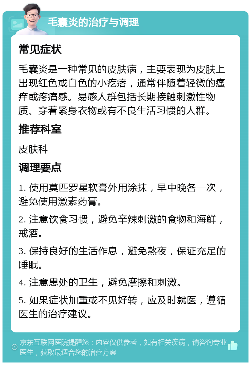 毛囊炎的治疗与调理 常见症状 毛囊炎是一种常见的皮肤病，主要表现为皮肤上出现红色或白色的小疙瘩，通常伴随着轻微的瘙痒或疼痛感。易感人群包括长期接触刺激性物质、穿着紧身衣物或有不良生活习惯的人群。 推荐科室 皮肤科 调理要点 1. 使用莫匹罗星软膏外用涂抹，早中晚各一次，避免使用激素药膏。 2. 注意饮食习惯，避免辛辣刺激的食物和海鲜，戒酒。 3. 保持良好的生活作息，避免熬夜，保证充足的睡眠。 4. 注意患处的卫生，避免摩擦和刺激。 5. 如果症状加重或不见好转，应及时就医，遵循医生的治疗建议。