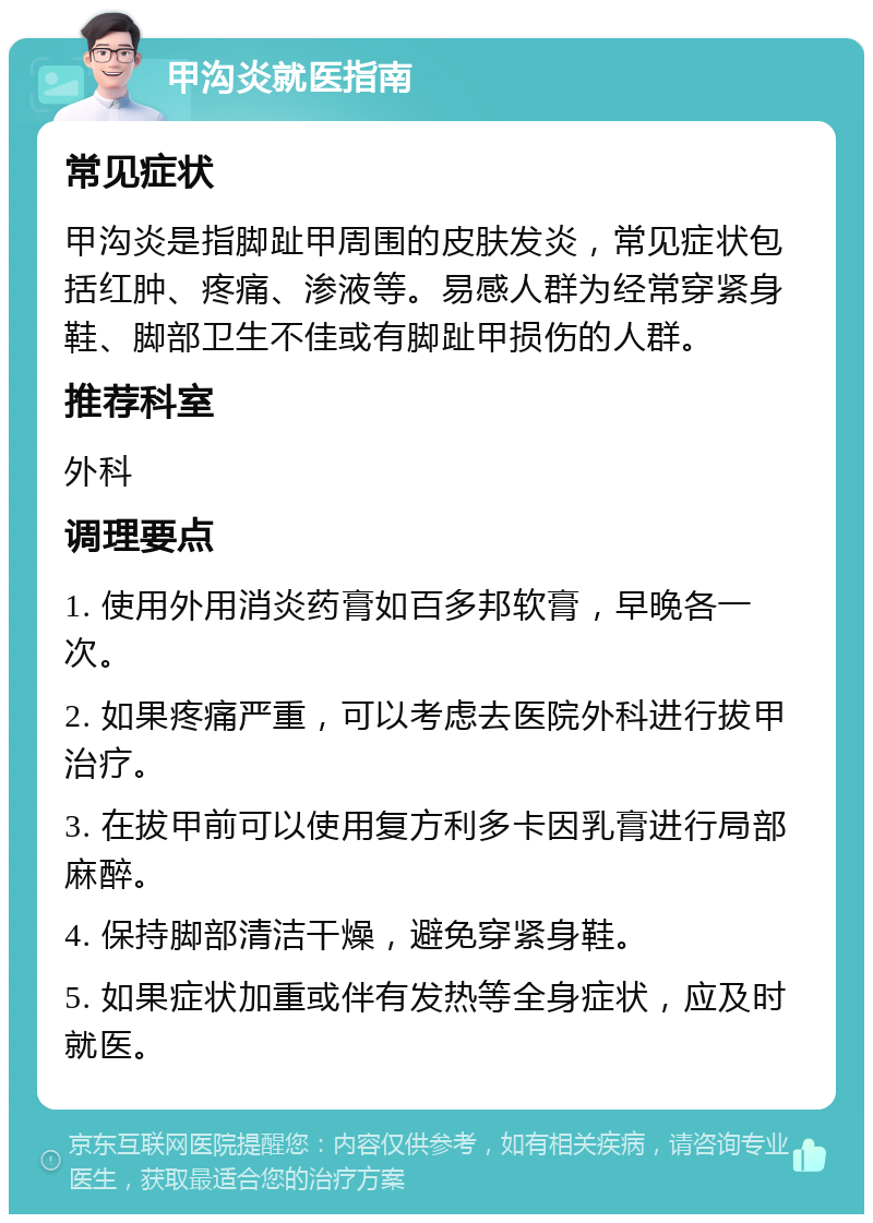 甲沟炎就医指南 常见症状 甲沟炎是指脚趾甲周围的皮肤发炎，常见症状包括红肿、疼痛、渗液等。易感人群为经常穿紧身鞋、脚部卫生不佳或有脚趾甲损伤的人群。 推荐科室 外科 调理要点 1. 使用外用消炎药膏如百多邦软膏，早晚各一次。 2. 如果疼痛严重，可以考虑去医院外科进行拔甲治疗。 3. 在拔甲前可以使用复方利多卡因乳膏进行局部麻醉。 4. 保持脚部清洁干燥，避免穿紧身鞋。 5. 如果症状加重或伴有发热等全身症状，应及时就医。