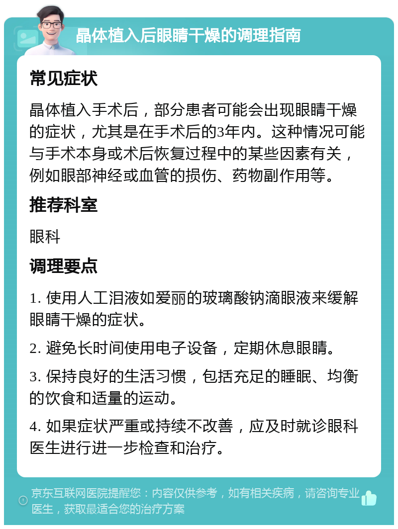 晶体植入后眼睛干燥的调理指南 常见症状 晶体植入手术后，部分患者可能会出现眼睛干燥的症状，尤其是在手术后的3年内。这种情况可能与手术本身或术后恢复过程中的某些因素有关，例如眼部神经或血管的损伤、药物副作用等。 推荐科室 眼科 调理要点 1. 使用人工泪液如爱丽的玻璃酸钠滴眼液来缓解眼睛干燥的症状。 2. 避免长时间使用电子设备，定期休息眼睛。 3. 保持良好的生活习惯，包括充足的睡眠、均衡的饮食和适量的运动。 4. 如果症状严重或持续不改善，应及时就诊眼科医生进行进一步检查和治疗。