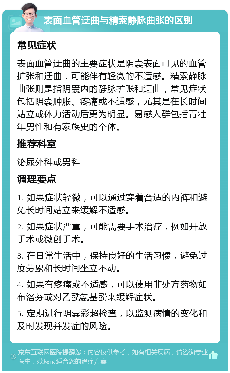 表面血管迂曲与精索静脉曲张的区别 常见症状 表面血管迂曲的主要症状是阴囊表面可见的血管扩张和迂曲，可能伴有轻微的不适感。精索静脉曲张则是指阴囊内的静脉扩张和迂曲，常见症状包括阴囊肿胀、疼痛或不适感，尤其是在长时间站立或体力活动后更为明显。易感人群包括青壮年男性和有家族史的个体。 推荐科室 泌尿外科或男科 调理要点 1. 如果症状轻微，可以通过穿着合适的内裤和避免长时间站立来缓解不适感。 2. 如果症状严重，可能需要手术治疗，例如开放手术或微创手术。 3. 在日常生活中，保持良好的生活习惯，避免过度劳累和长时间坐立不动。 4. 如果有疼痛或不适感，可以使用非处方药物如布洛芬或对乙酰氨基酚来缓解症状。 5. 定期进行阴囊彩超检查，以监测病情的变化和及时发现并发症的风险。