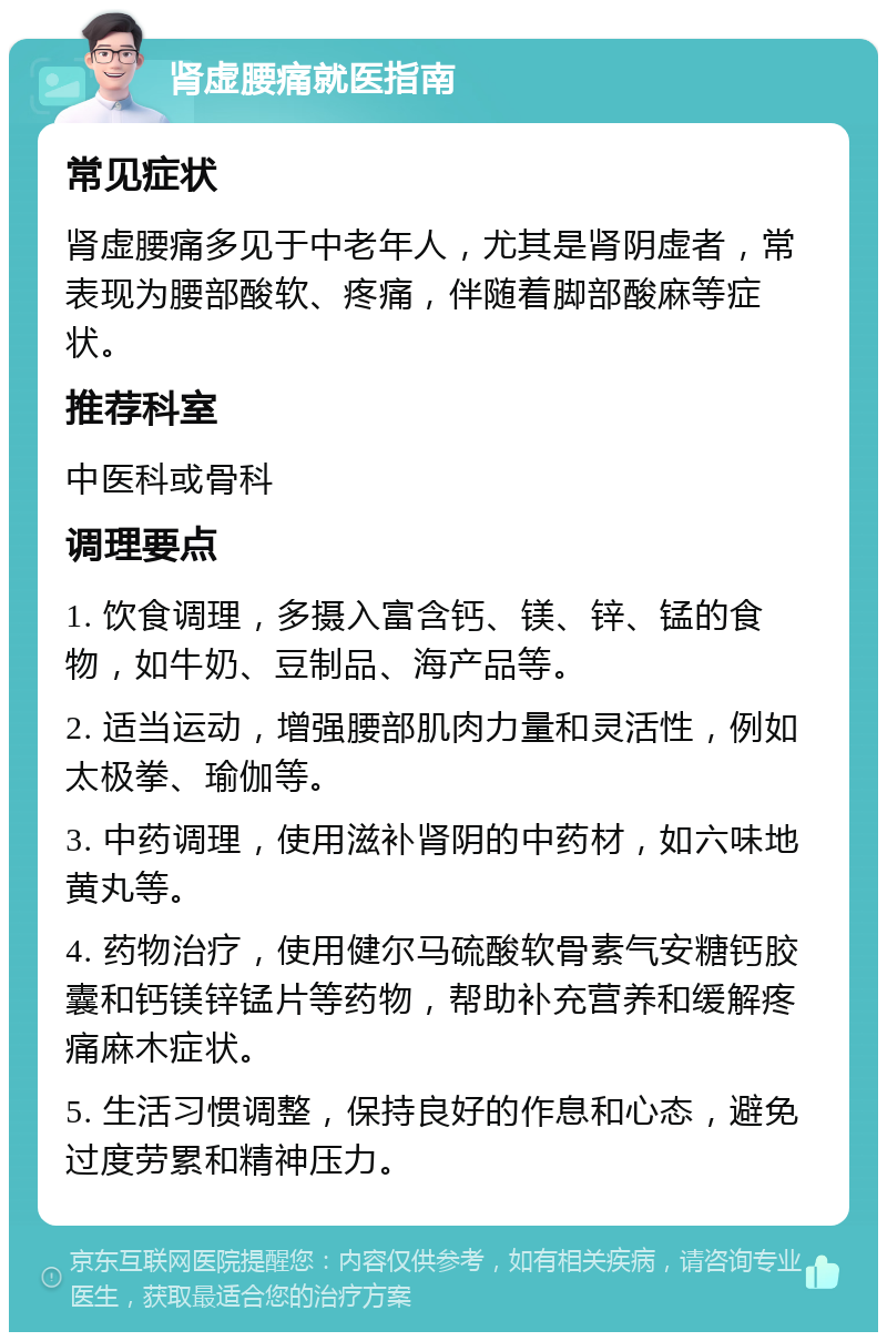 肾虚腰痛就医指南 常见症状 肾虚腰痛多见于中老年人，尤其是肾阴虚者，常表现为腰部酸软、疼痛，伴随着脚部酸麻等症状。 推荐科室 中医科或骨科 调理要点 1. 饮食调理，多摄入富含钙、镁、锌、锰的食物，如牛奶、豆制品、海产品等。 2. 适当运动，增强腰部肌肉力量和灵活性，例如太极拳、瑜伽等。 3. 中药调理，使用滋补肾阴的中药材，如六味地黄丸等。 4. 药物治疗，使用健尔马硫酸软骨素气安糖钙胶囊和钙镁锌锰片等药物，帮助补充营养和缓解疼痛麻木症状。 5. 生活习惯调整，保持良好的作息和心态，避免过度劳累和精神压力。