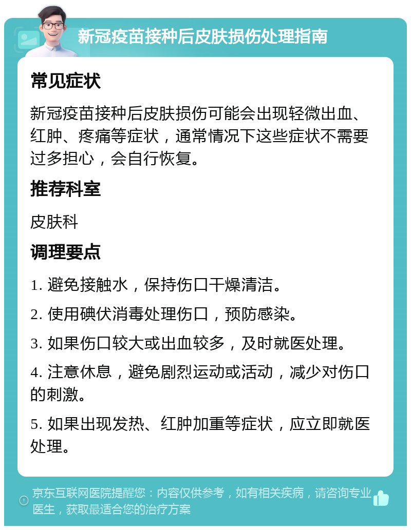 新冠疫苗接种后皮肤损伤处理指南 常见症状 新冠疫苗接种后皮肤损伤可能会出现轻微出血、红肿、疼痛等症状，通常情况下这些症状不需要过多担心，会自行恢复。 推荐科室 皮肤科 调理要点 1. 避免接触水，保持伤口干燥清洁。 2. 使用碘伏消毒处理伤口，预防感染。 3. 如果伤口较大或出血较多，及时就医处理。 4. 注意休息，避免剧烈运动或活动，减少对伤口的刺激。 5. 如果出现发热、红肿加重等症状，应立即就医处理。