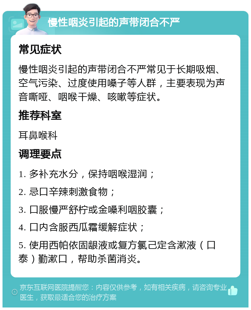 慢性咽炎引起的声带闭合不严 常见症状 慢性咽炎引起的声带闭合不严常见于长期吸烟、空气污染、过度使用嗓子等人群，主要表现为声音嘶哑、咽喉干燥、咳嗽等症状。 推荐科室 耳鼻喉科 调理要点 1. 多补充水分，保持咽喉湿润； 2. 忌口辛辣刺激食物； 3. 口服慢严舒柠或金嗓利咽胶囊； 4. 口内含服西瓜霜缓解症状； 5. 使用西帕依固龈液或复方氯己定含漱液（口泰）勤漱口，帮助杀菌消炎。