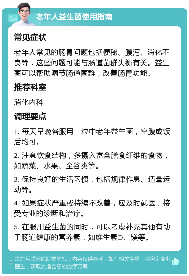 老年人益生菌使用指南 常见症状 老年人常见的肠胃问题包括便秘、腹泻、消化不良等，这些问题可能与肠道菌群失衡有关。益生菌可以帮助调节肠道菌群，改善肠胃功能。 推荐科室 消化内科 调理要点 1. 每天早晚各服用一粒中老年益生菌，空腹或饭后均可。 2. 注意饮食结构，多摄入富含膳食纤维的食物，如蔬菜、水果、全谷类等。 3. 保持良好的生活习惯，包括规律作息、适量运动等。 4. 如果症状严重或持续不改善，应及时就医，接受专业的诊断和治疗。 5. 在服用益生菌的同时，可以考虑补充其他有助于肠道健康的营养素，如维生素D、镁等。