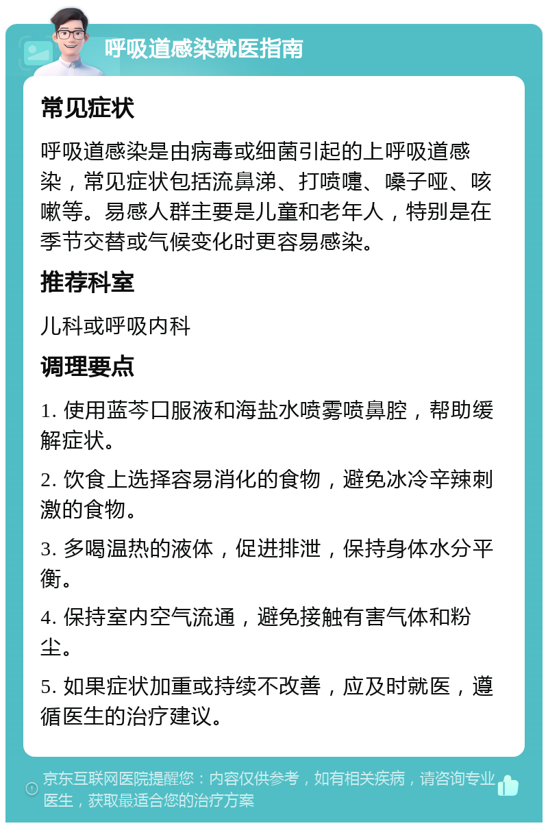 呼吸道感染就医指南 常见症状 呼吸道感染是由病毒或细菌引起的上呼吸道感染，常见症状包括流鼻涕、打喷嚏、嗓子哑、咳嗽等。易感人群主要是儿童和老年人，特别是在季节交替或气候变化时更容易感染。 推荐科室 儿科或呼吸内科 调理要点 1. 使用蓝芩口服液和海盐水喷雾喷鼻腔，帮助缓解症状。 2. 饮食上选择容易消化的食物，避免冰冷辛辣刺激的食物。 3. 多喝温热的液体，促进排泄，保持身体水分平衡。 4. 保持室内空气流通，避免接触有害气体和粉尘。 5. 如果症状加重或持续不改善，应及时就医，遵循医生的治疗建议。