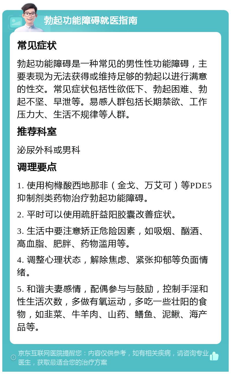 勃起功能障碍就医指南 常见症状 勃起功能障碍是一种常见的男性性功能障碍，主要表现为无法获得或维持足够的勃起以进行满意的性交。常见症状包括性欲低下、勃起困难、勃起不坚、早泄等。易感人群包括长期禁欲、工作压力大、生活不规律等人群。 推荐科室 泌尿外科或男科 调理要点 1. 使用枸橼酸西地那非（金戈、万艾可）等PDE5抑制剂类药物治疗勃起功能障碍。 2. 平时可以使用疏肝益阳胶囊改善症状。 3. 生活中要注意矫正危险因素，如吸烟、酗酒、高血脂、肥胖、药物滥用等。 4. 调整心理状态，解除焦虑、紧张抑郁等负面情绪。 5. 和谐夫妻感情，配偶参与与鼓励，控制手淫和性生活次数，多做有氧运动，多吃一些壮阳的食物，如韭菜、牛羊肉、山药、鳝鱼、泥鳅、海产品等。