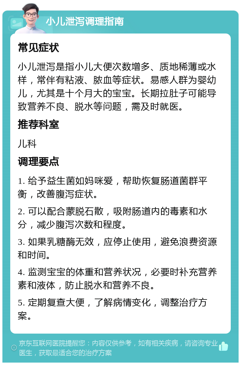 小儿泄泻调理指南 常见症状 小儿泄泻是指小儿大便次数增多、质地稀薄或水样，常伴有粘液、脓血等症状。易感人群为婴幼儿，尤其是十个月大的宝宝。长期拉肚子可能导致营养不良、脱水等问题，需及时就医。 推荐科室 儿科 调理要点 1. 给予益生菌如妈咪爱，帮助恢复肠道菌群平衡，改善腹泻症状。 2. 可以配合蒙脱石散，吸附肠道内的毒素和水分，减少腹泻次数和程度。 3. 如果乳糖酶无效，应停止使用，避免浪费资源和时间。 4. 监测宝宝的体重和营养状况，必要时补充营养素和液体，防止脱水和营养不良。 5. 定期复查大便，了解病情变化，调整治疗方案。