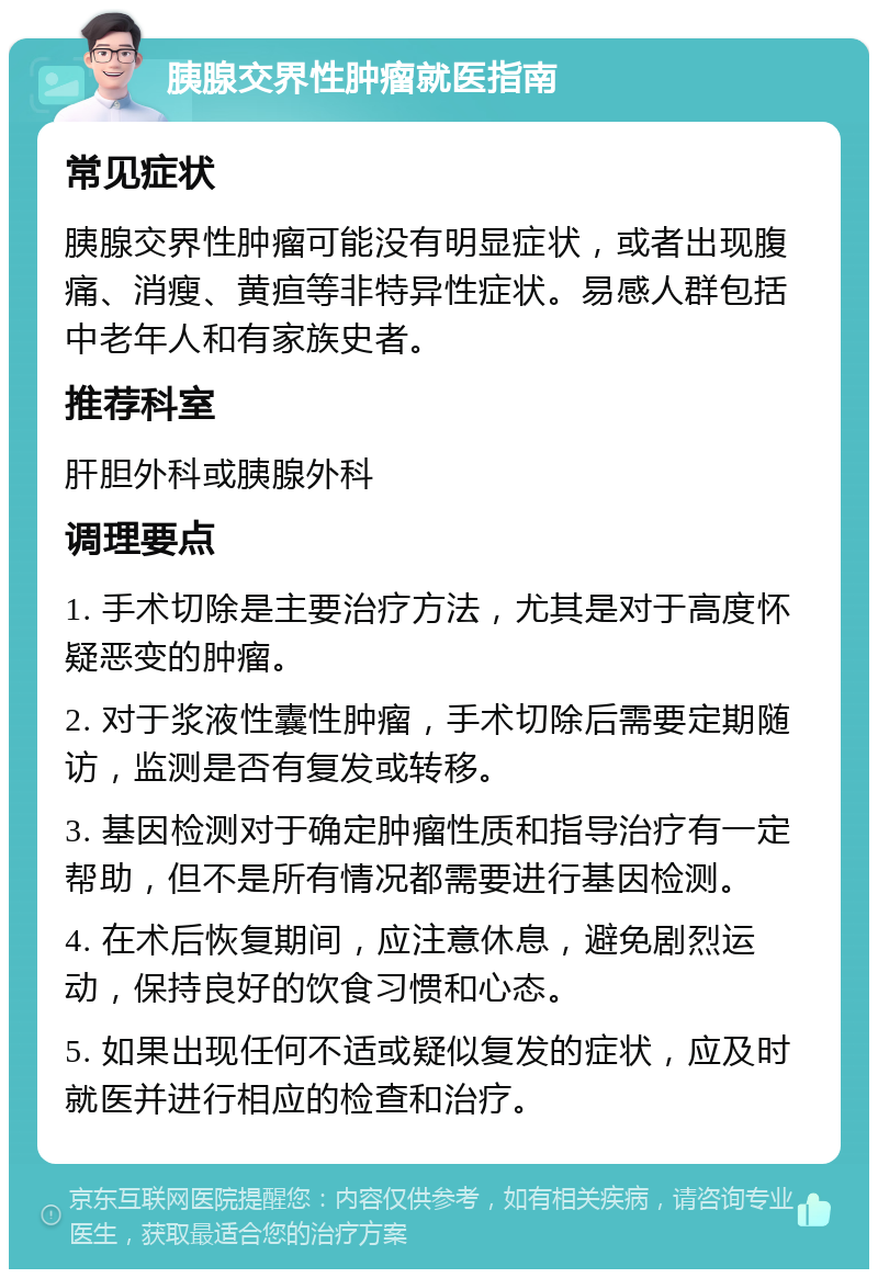 胰腺交界性肿瘤就医指南 常见症状 胰腺交界性肿瘤可能没有明显症状，或者出现腹痛、消瘦、黄疸等非特异性症状。易感人群包括中老年人和有家族史者。 推荐科室 肝胆外科或胰腺外科 调理要点 1. 手术切除是主要治疗方法，尤其是对于高度怀疑恶变的肿瘤。 2. 对于浆液性囊性肿瘤，手术切除后需要定期随访，监测是否有复发或转移。 3. 基因检测对于确定肿瘤性质和指导治疗有一定帮助，但不是所有情况都需要进行基因检测。 4. 在术后恢复期间，应注意休息，避免剧烈运动，保持良好的饮食习惯和心态。 5. 如果出现任何不适或疑似复发的症状，应及时就医并进行相应的检查和治疗。