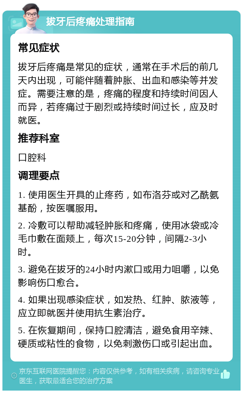 拔牙后疼痛处理指南 常见症状 拔牙后疼痛是常见的症状，通常在手术后的前几天内出现，可能伴随着肿胀、出血和感染等并发症。需要注意的是，疼痛的程度和持续时间因人而异，若疼痛过于剧烈或持续时间过长，应及时就医。 推荐科室 口腔科 调理要点 1. 使用医生开具的止疼药，如布洛芬或对乙酰氨基酚，按医嘱服用。 2. 冷敷可以帮助减轻肿胀和疼痛，使用冰袋或冷毛巾敷在面颊上，每次15-20分钟，间隔2-3小时。 3. 避免在拔牙的24小时内漱口或用力咀嚼，以免影响伤口愈合。 4. 如果出现感染症状，如发热、红肿、脓液等，应立即就医并使用抗生素治疗。 5. 在恢复期间，保持口腔清洁，避免食用辛辣、硬质或粘性的食物，以免刺激伤口或引起出血。