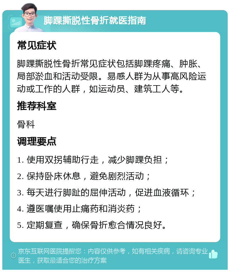 脚踝撕脱性骨折就医指南 常见症状 脚踝撕脱性骨折常见症状包括脚踝疼痛、肿胀、局部淤血和活动受限。易感人群为从事高风险运动或工作的人群，如运动员、建筑工人等。 推荐科室 骨科 调理要点 1. 使用双拐辅助行走，减少脚踝负担； 2. 保持卧床休息，避免剧烈活动； 3. 每天进行脚趾的屈伸活动，促进血液循环； 4. 遵医嘱使用止痛药和消炎药； 5. 定期复查，确保骨折愈合情况良好。