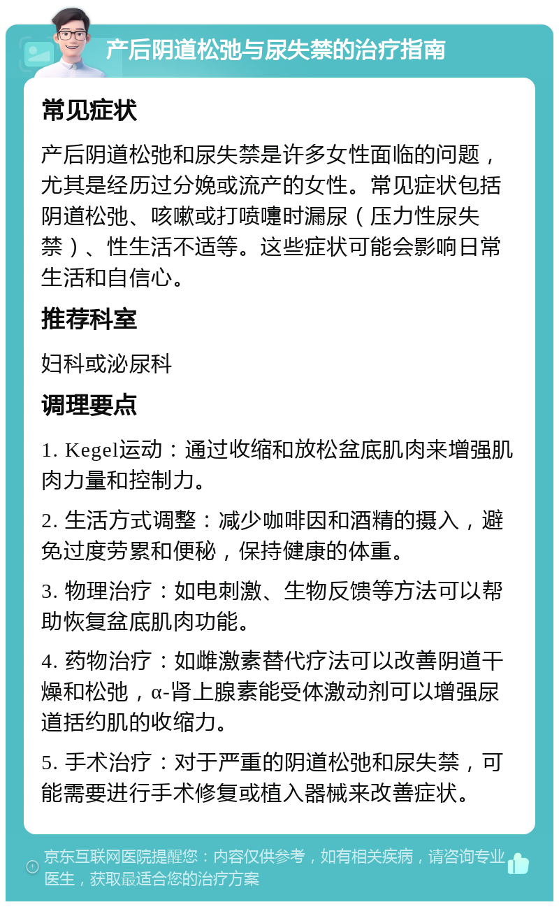 产后阴道松弛与尿失禁的治疗指南 常见症状 产后阴道松弛和尿失禁是许多女性面临的问题，尤其是经历过分娩或流产的女性。常见症状包括阴道松弛、咳嗽或打喷嚏时漏尿（压力性尿失禁）、性生活不适等。这些症状可能会影响日常生活和自信心。 推荐科室 妇科或泌尿科 调理要点 1. Kegel运动：通过收缩和放松盆底肌肉来增强肌肉力量和控制力。 2. 生活方式调整：减少咖啡因和酒精的摄入，避免过度劳累和便秘，保持健康的体重。 3. 物理治疗：如电刺激、生物反馈等方法可以帮助恢复盆底肌肉功能。 4. 药物治疗：如雌激素替代疗法可以改善阴道干燥和松弛，α-肾上腺素能受体激动剂可以增强尿道括约肌的收缩力。 5. 手术治疗：对于严重的阴道松弛和尿失禁，可能需要进行手术修复或植入器械来改善症状。