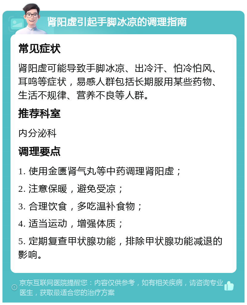 肾阳虚引起手脚冰凉的调理指南 常见症状 肾阳虚可能导致手脚冰凉、出冷汗、怕冷怕风、耳鸣等症状，易感人群包括长期服用某些药物、生活不规律、营养不良等人群。 推荐科室 内分泌科 调理要点 1. 使用金匮肾气丸等中药调理肾阳虚； 2. 注意保暖，避免受凉； 3. 合理饮食，多吃温补食物； 4. 适当运动，增强体质； 5. 定期复查甲状腺功能，排除甲状腺功能减退的影响。