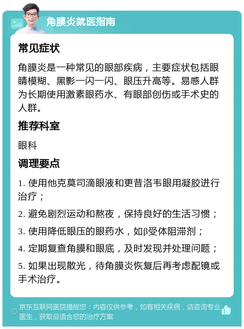 角膜炎就医指南 常见症状 角膜炎是一种常见的眼部疾病，主要症状包括眼睛模糊、黑影一闪一闪、眼压升高等。易感人群为长期使用激素眼药水、有眼部创伤或手术史的人群。 推荐科室 眼科 调理要点 1. 使用他克莫司滴眼液和更昔洛韦眼用凝胶进行治疗； 2. 避免剧烈运动和熬夜，保持良好的生活习惯； 3. 使用降低眼压的眼药水，如β受体阻滞剂； 4. 定期复查角膜和眼底，及时发现并处理问题； 5. 如果出现散光，待角膜炎恢复后再考虑配镜或手术治疗。