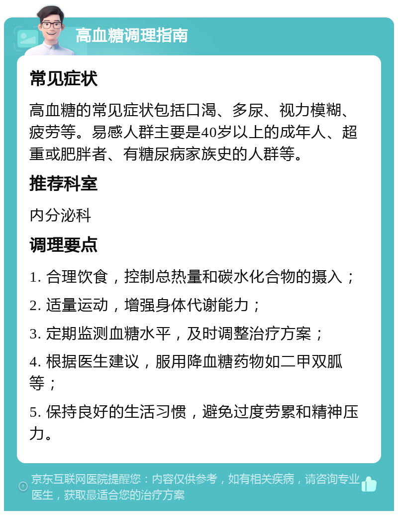 高血糖调理指南 常见症状 高血糖的常见症状包括口渴、多尿、视力模糊、疲劳等。易感人群主要是40岁以上的成年人、超重或肥胖者、有糖尿病家族史的人群等。 推荐科室 内分泌科 调理要点 1. 合理饮食，控制总热量和碳水化合物的摄入； 2. 适量运动，增强身体代谢能力； 3. 定期监测血糖水平，及时调整治疗方案； 4. 根据医生建议，服用降血糖药物如二甲双胍等； 5. 保持良好的生活习惯，避免过度劳累和精神压力。