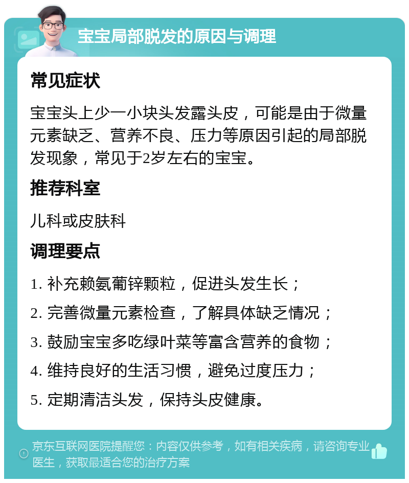 宝宝局部脱发的原因与调理 常见症状 宝宝头上少一小块头发露头皮，可能是由于微量元素缺乏、营养不良、压力等原因引起的局部脱发现象，常见于2岁左右的宝宝。 推荐科室 儿科或皮肤科 调理要点 1. 补充赖氨葡锌颗粒，促进头发生长； 2. 完善微量元素检查，了解具体缺乏情况； 3. 鼓励宝宝多吃绿叶菜等富含营养的食物； 4. 维持良好的生活习惯，避免过度压力； 5. 定期清洁头发，保持头皮健康。