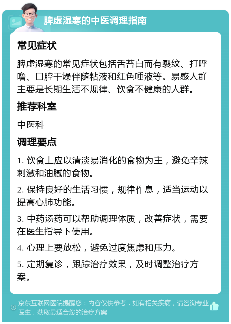 脾虚湿寒的中医调理指南 常见症状 脾虚湿寒的常见症状包括舌苔白而有裂纹、打呼噜、口腔干燥伴随粘液和红色唾液等。易感人群主要是长期生活不规律、饮食不健康的人群。 推荐科室 中医科 调理要点 1. 饮食上应以清淡易消化的食物为主，避免辛辣刺激和油腻的食物。 2. 保持良好的生活习惯，规律作息，适当运动以提高心肺功能。 3. 中药汤药可以帮助调理体质，改善症状，需要在医生指导下使用。 4. 心理上要放松，避免过度焦虑和压力。 5. 定期复诊，跟踪治疗效果，及时调整治疗方案。