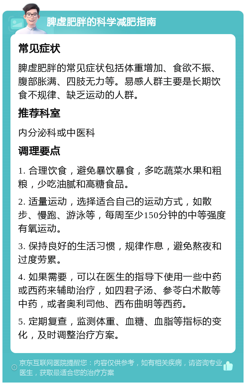 脾虚肥胖的科学减肥指南 常见症状 脾虚肥胖的常见症状包括体重增加、食欲不振、腹部胀满、四肢无力等。易感人群主要是长期饮食不规律、缺乏运动的人群。 推荐科室 内分泌科或中医科 调理要点 1. 合理饮食，避免暴饮暴食，多吃蔬菜水果和粗粮，少吃油腻和高糖食品。 2. 适量运动，选择适合自己的运动方式，如散步、慢跑、游泳等，每周至少150分钟的中等强度有氧运动。 3. 保持良好的生活习惯，规律作息，避免熬夜和过度劳累。 4. 如果需要，可以在医生的指导下使用一些中药或西药来辅助治疗，如四君子汤、参苓白术散等中药，或者奥利司他、西布曲明等西药。 5. 定期复查，监测体重、血糖、血脂等指标的变化，及时调整治疗方案。