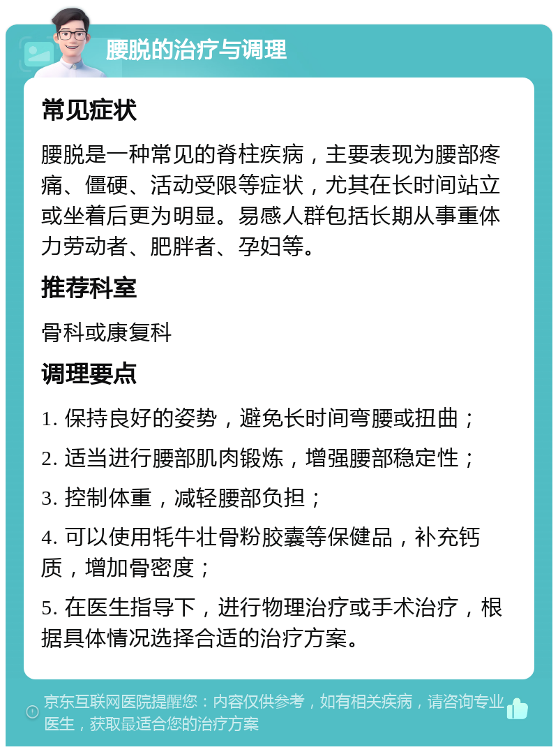 腰脱的治疗与调理 常见症状 腰脱是一种常见的脊柱疾病，主要表现为腰部疼痛、僵硬、活动受限等症状，尤其在长时间站立或坐着后更为明显。易感人群包括长期从事重体力劳动者、肥胖者、孕妇等。 推荐科室 骨科或康复科 调理要点 1. 保持良好的姿势，避免长时间弯腰或扭曲； 2. 适当进行腰部肌肉锻炼，增强腰部稳定性； 3. 控制体重，减轻腰部负担； 4. 可以使用牦牛壮骨粉胶囊等保健品，补充钙质，增加骨密度； 5. 在医生指导下，进行物理治疗或手术治疗，根据具体情况选择合适的治疗方案。