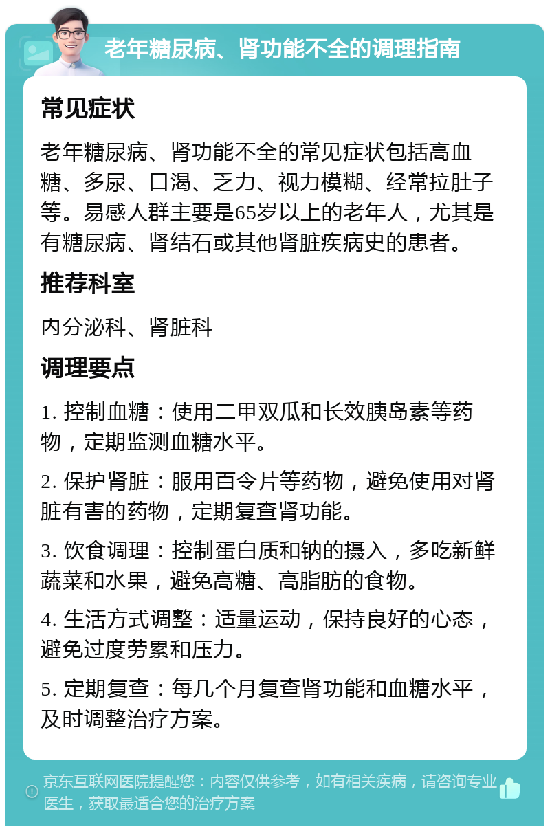 老年糖尿病、肾功能不全的调理指南 常见症状 老年糖尿病、肾功能不全的常见症状包括高血糖、多尿、口渴、乏力、视力模糊、经常拉肚子等。易感人群主要是65岁以上的老年人，尤其是有糖尿病、肾结石或其他肾脏疾病史的患者。 推荐科室 内分泌科、肾脏科 调理要点 1. 控制血糖：使用二甲双瓜和长效胰岛素等药物，定期监测血糖水平。 2. 保护肾脏：服用百令片等药物，避免使用对肾脏有害的药物，定期复查肾功能。 3. 饮食调理：控制蛋白质和钠的摄入，多吃新鲜蔬菜和水果，避免高糖、高脂肪的食物。 4. 生活方式调整：适量运动，保持良好的心态，避免过度劳累和压力。 5. 定期复查：每几个月复查肾功能和血糖水平，及时调整治疗方案。