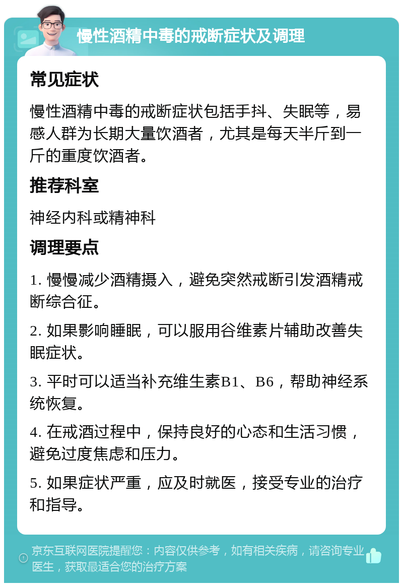 慢性酒精中毒的戒断症状及调理 常见症状 慢性酒精中毒的戒断症状包括手抖、失眠等，易感人群为长期大量饮酒者，尤其是每天半斤到一斤的重度饮酒者。 推荐科室 神经内科或精神科 调理要点 1. 慢慢减少酒精摄入，避免突然戒断引发酒精戒断综合征。 2. 如果影响睡眠，可以服用谷维素片辅助改善失眠症状。 3. 平时可以适当补充维生素B1、B6，帮助神经系统恢复。 4. 在戒酒过程中，保持良好的心态和生活习惯，避免过度焦虑和压力。 5. 如果症状严重，应及时就医，接受专业的治疗和指导。