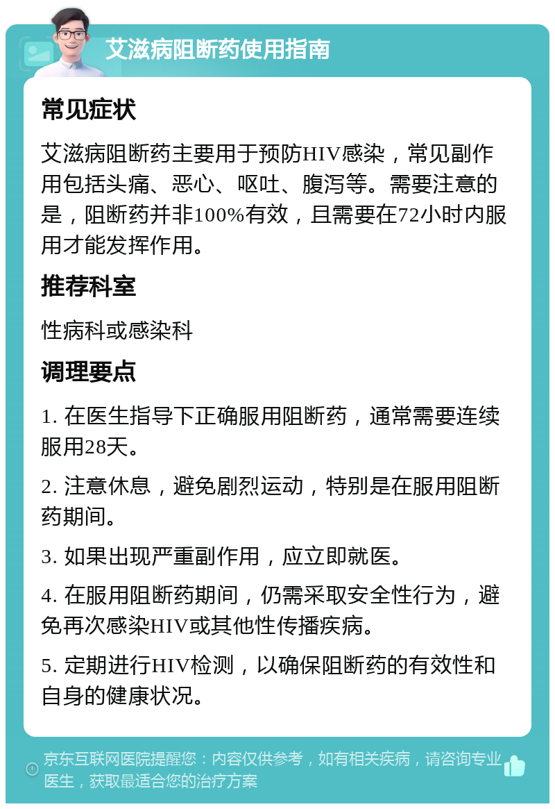 艾滋病阻断药使用指南 常见症状 艾滋病阻断药主要用于预防HIV感染，常见副作用包括头痛、恶心、呕吐、腹泻等。需要注意的是，阻断药并非100%有效，且需要在72小时内服用才能发挥作用。 推荐科室 性病科或感染科 调理要点 1. 在医生指导下正确服用阻断药，通常需要连续服用28天。 2. 注意休息，避免剧烈运动，特别是在服用阻断药期间。 3. 如果出现严重副作用，应立即就医。 4. 在服用阻断药期间，仍需采取安全性行为，避免再次感染HIV或其他性传播疾病。 5. 定期进行HIV检测，以确保阻断药的有效性和自身的健康状况。